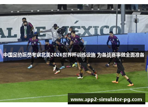 中国足协派员考察北美2026世界杯训练设施 为备战赛事做全面准备